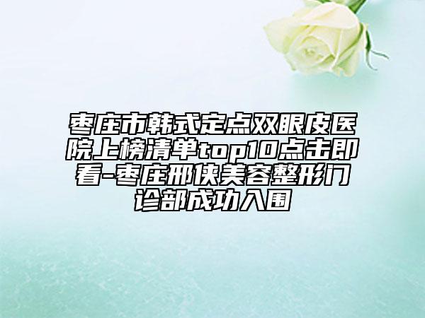 棗莊市韓式定點雙眼皮醫(yī)院上榜清單top10點擊即看-棗莊邢俠美容整形門診部成功入圍