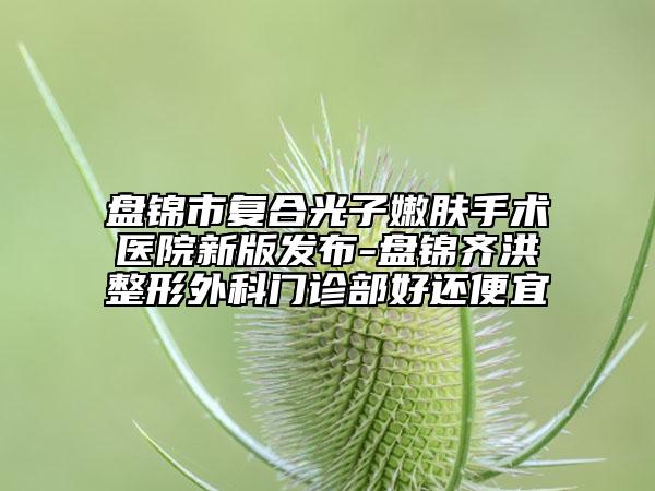 盤錦市復(fù)合光子嫩膚手術(shù)醫(yī)院新版發(fā)布-盤錦齊洪整形外科門診部好還便宜