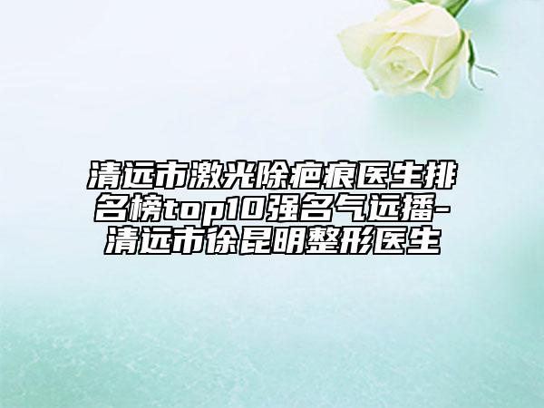 清遠市激光除疤痕醫(yī)生排名榜top10強名氣遠播-清遠市徐昆明整形醫(yī)生