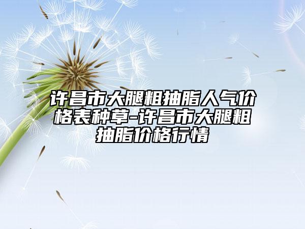 許昌市大腿粗抽脂人氣價(jià)格表種草-許昌市大腿粗抽脂價(jià)格行情
