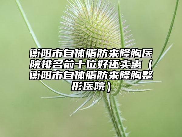 衡陽市自體脂肪來隆胸醫(yī)院排名前十位好還實(shí)惠（衡陽市自體脂肪來隆胸整形醫(yī)院）