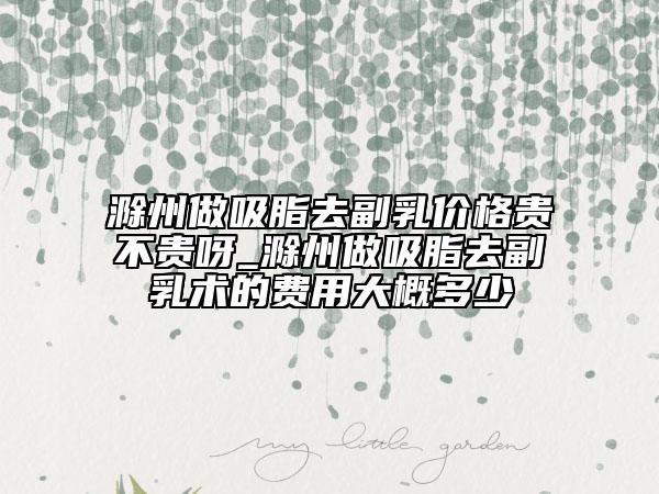 滁州做吸脂去副乳價格貴不貴呀_滁州做吸脂去副乳術的費用大概多少