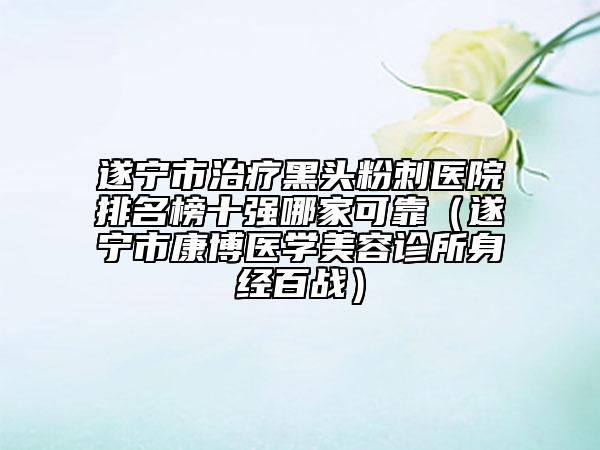 遂寧市治療黑頭粉刺醫(yī)院排名榜十強哪家可靠（遂寧市康博醫(yī)學美容診所身經(jīng)百戰(zhàn)）