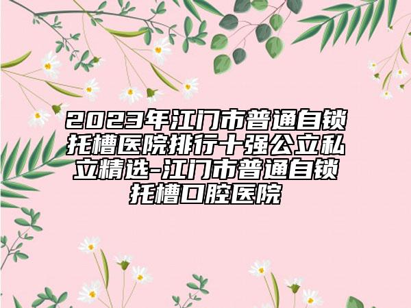 2023年江門市普通自鎖托槽醫(yī)院排行十強(qiáng)公立私立精選-江門市普通自鎖托槽口腔醫(yī)院