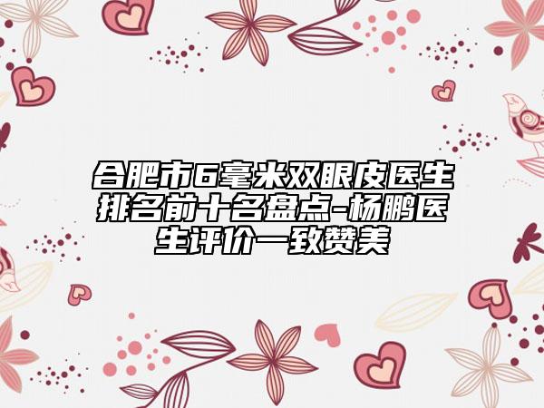 合肥市6毫米雙眼皮醫(yī)生排名前十名盤點(diǎn)-楊鵬醫(yī)生評(píng)價(jià)一致贊美