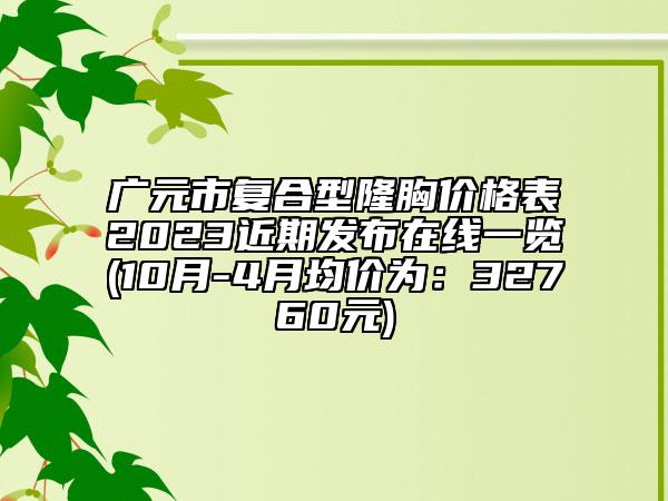 廣元市復(fù)合型隆胸價(jià)格表2023近期發(fā)布在線一覽(10月-4月均價(jià)為：32760元)