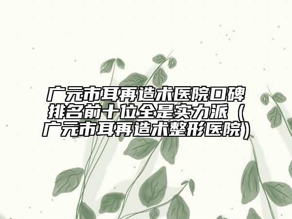 廣元市耳再造術(shù)醫(yī)院口碑排名前十位全是實(shí)力派（廣元市耳再造術(shù)整形醫(yī)院）