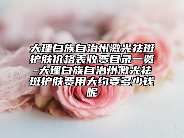 大理白族自治州激光祛斑護(hù)膚價(jià)格表收費(fèi)目錄一覽-大理白族自治州激光祛斑護(hù)膚費(fèi)用大約要多少錢呢