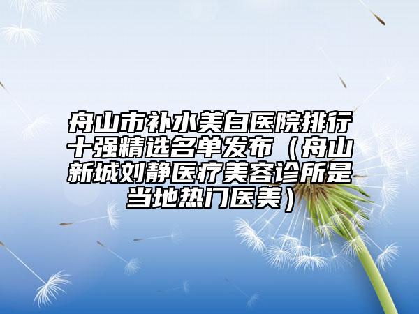 舟山市補水美白醫(yī)院排行十強精選名單發(fā)布（舟山新城劉靜醫(yī)療美容診所是當?shù)責衢T醫(yī)美）