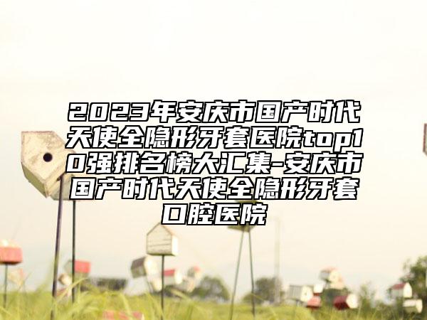 2023年安慶市國產(chǎn)時代天使全隱形牙套醫(yī)院top10強(qiáng)排名榜大匯集-安慶市國產(chǎn)時代天使全隱形牙套口腔醫(yī)院
