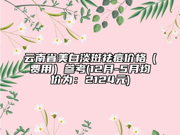 云南省美白淡斑祛痘價(jià)格（費(fèi)用）參考(12月-5月均價(jià)為：2124元)
