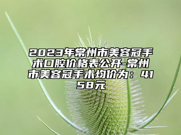 2023年常州市美容冠手術(shù)口腔價(jià)格表公開-常州市美容冠手術(shù)均價(jià)為：4158元