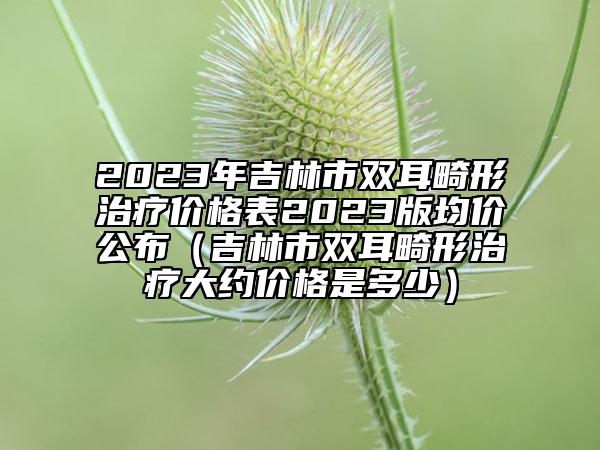 2023年吉林市雙耳畸形治療價(jià)格表2023版均價(jià)公布（吉林市雙耳畸形治療大約價(jià)格是多少）