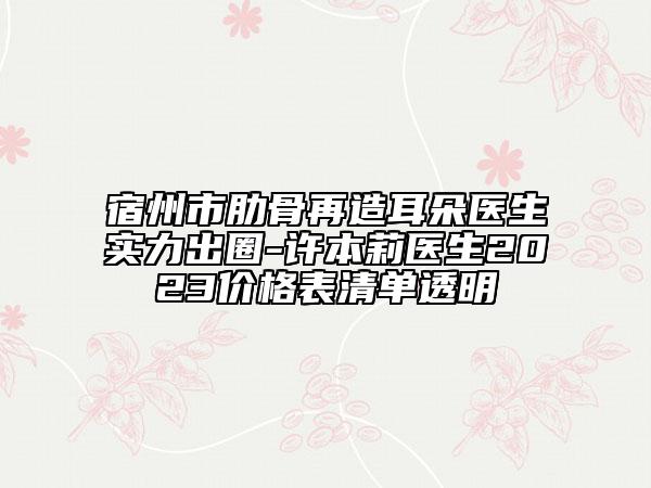 宿州市肋骨再造耳朵醫(yī)生實(shí)力出圈-許本莉醫(yī)生2023價格表清單透明