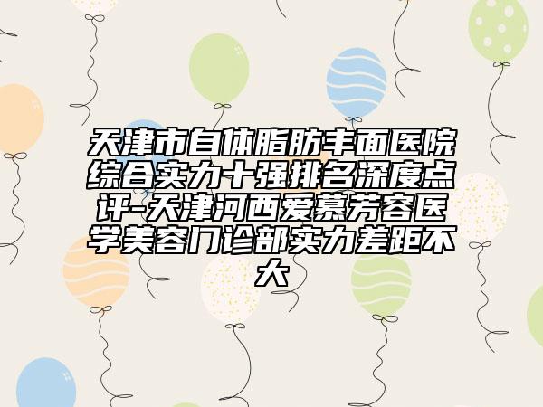 天津市自體脂肪豐面醫(yī)院綜合實(shí)力十強(qiáng)排名深度點(diǎn)評(píng)-天津河西愛(ài)慕芳容醫(yī)學(xué)美容門診部實(shí)力差距不大