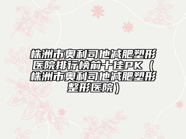 株洲市奧利司他減肥塑形醫(yī)院排行榜前十佳PK（株洲市奧利司他減肥塑形整形醫(yī)院）