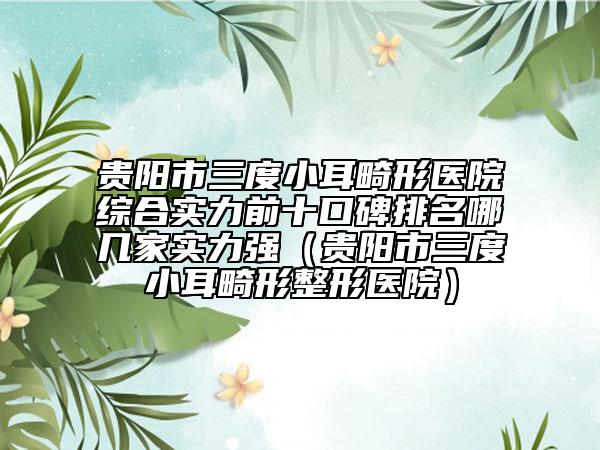 貴陽市三度小耳畸形醫(yī)院綜合實(shí)力前十口碑排名哪幾家實(shí)力強(qiáng)（貴陽市三度小耳畸形整形醫(yī)院）