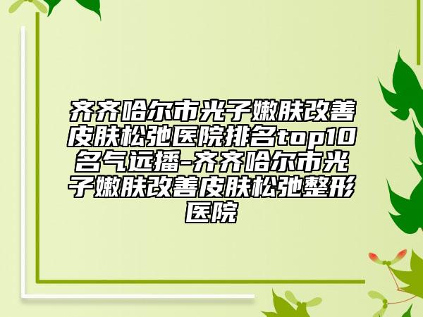 齊齊哈爾市光子嫩膚改善皮膚松弛醫(yī)院排名top10名氣遠播-齊齊哈爾市光子嫩膚改善皮膚松弛整形醫(yī)院