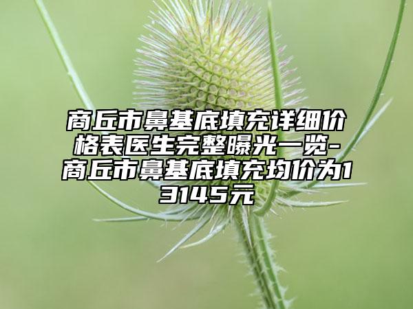 商丘市鼻基底填充詳細價格表醫(yī)生完整曝光一覽-商丘市鼻基底填充均價為13145元