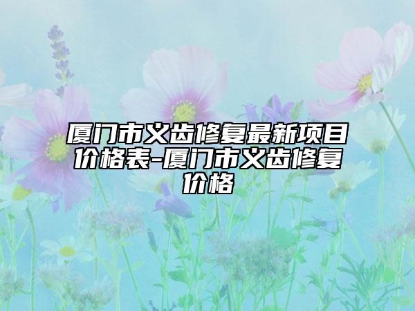 廈門市義齒修復(fù)最新項目價格表-廈門市義齒修復(fù)價格