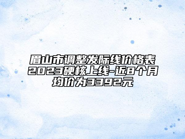 眉山市調(diào)整發(fā)際線價格表2023硬核上線-近8個月均價為3392元