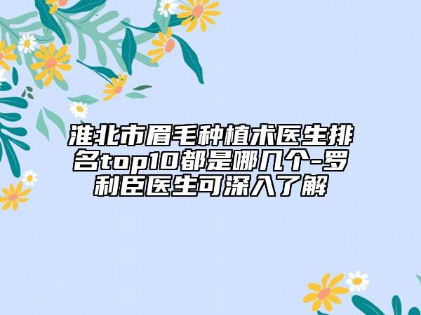 淮北市眉毛種植術(shù)醫(yī)生排名top10都是哪幾個(gè)-羅利臣醫(yī)生可深入了解