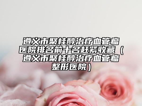 遵義市聚桂醇治療血管瘤醫(yī)院排名前十名趕緊收藏（遵義市聚桂醇治療血管瘤整形醫(yī)院）