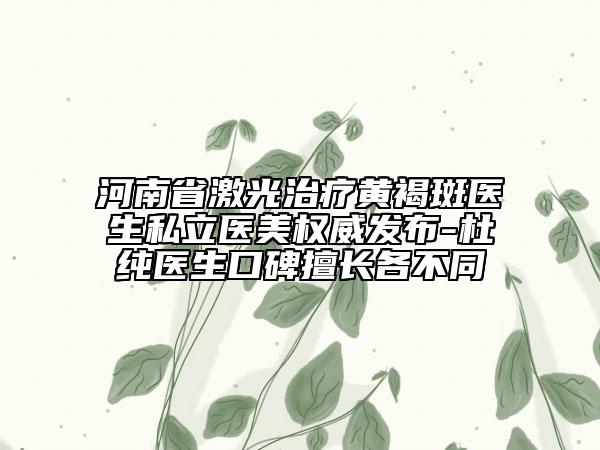 河南省激光治療黃褐斑醫(yī)生私立醫(yī)美權(quán)威發(fā)布-杜純醫(yī)生口碑擅長各不同