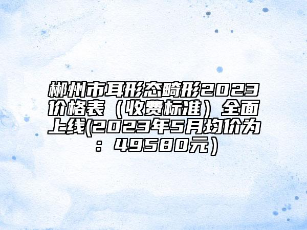 郴州市耳形態(tài)畸形2023價(jià)格表（收費(fèi)標(biāo)準(zhǔn)）全面上線(2023年5月均價(jià)為：49580元）