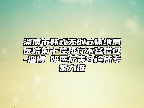淄博市韓式無創(chuàng)立體繡眉醫(yī)院前十佳排行不容錯(cuò)過-淄博媄妍醫(yī)療美容診所專家力推