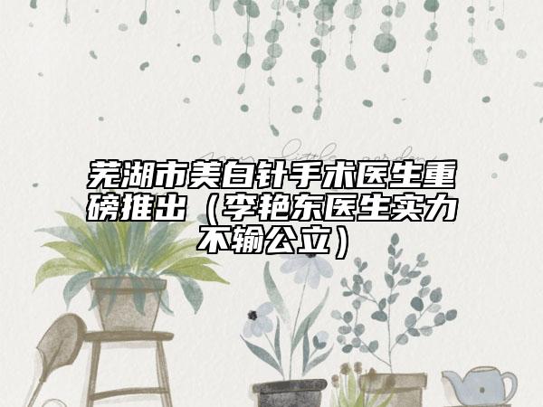 蕪湖市美白針手術(shù)醫(yī)生重磅推出（李艷東醫(yī)生實力不輸公立）