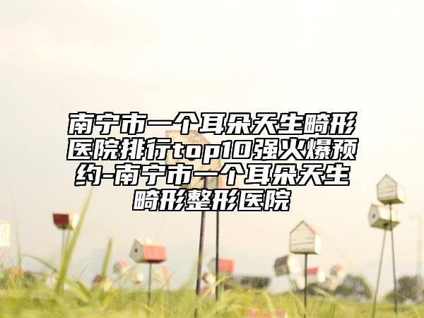 南寧市一個(gè)耳朵天生畸形醫(yī)院排行top10強(qiáng)火爆預(yù)約-南寧市一個(gè)耳朵天生畸形整形醫(yī)院