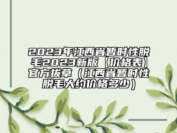 2023年江西省暫時性脫毛2023新版【價格表】官方拔草（江西省暫時性脫毛大約價格多少）