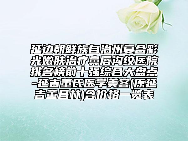 延邊朝鮮族自治州復(fù)合彩光嫩膚治療鼻唇溝紋醫(yī)院排名榜前十強(qiáng)綜合大盤點-延吉董氏醫(yī)學(xué)美容(原延吉董昌林)含價格一覽表