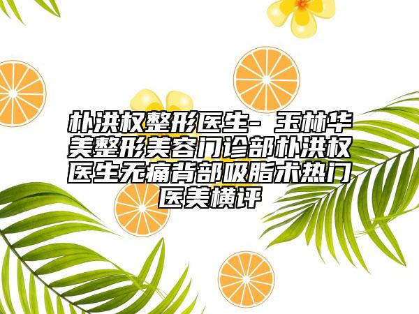 樸洪權(quán)整形醫(yī)生-?玉林華美整形美容門診部樸洪權(quán)醫(yī)生無痛背部吸脂術(shù)熱門醫(yī)美橫評