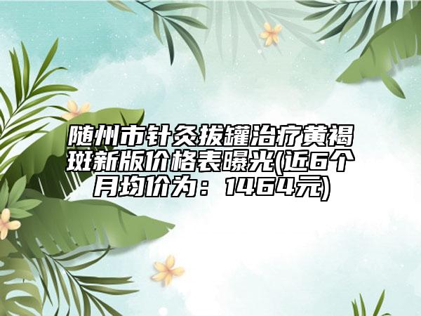 隨州市針灸拔罐治療黃褐斑新版價格表曝光(近6個月均價為：1464元)