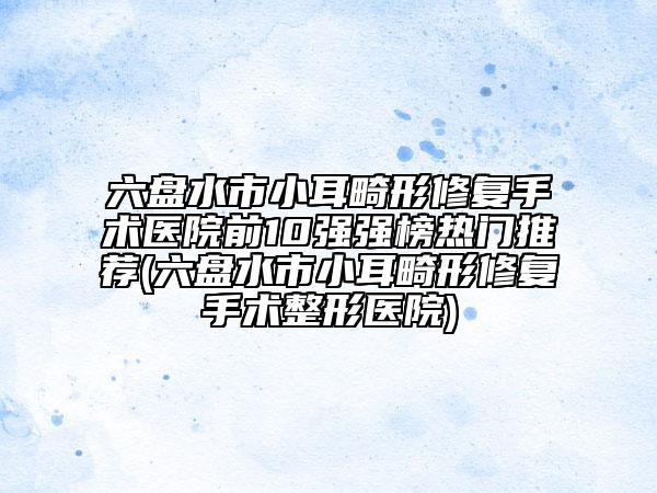 六盤水市小耳畸形修復(fù)手術(shù)醫(yī)院前10強(qiáng)強(qiáng)榜熱門推薦(六盤水市小耳畸形修復(fù)手術(shù)整形醫(yī)院)