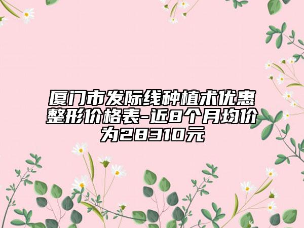 廈門市發(fā)際線種植術(shù)優(yōu)惠整形價(jià)格表-近8個(gè)月均價(jià)為28310元