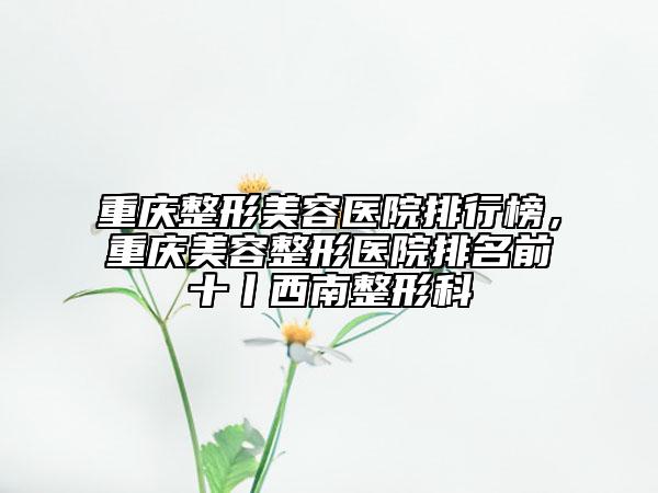 重慶整形美容醫(yī)院排行榜，重慶美容整形醫(yī)院排名前十丨西南整形科