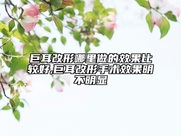 巨耳改形哪里做的效果比較好,巨耳改形手術(shù)效果明不明顯
