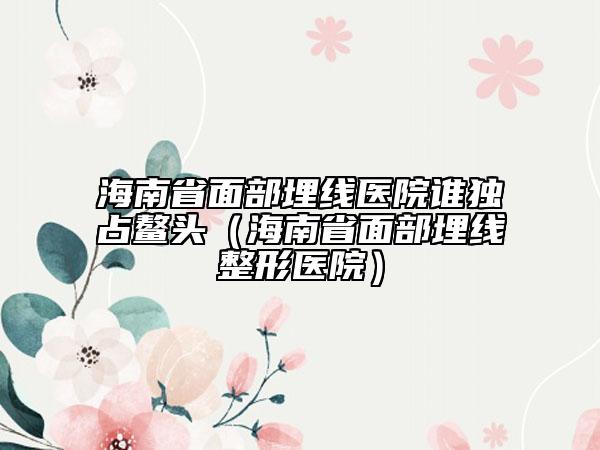 海南省面部埋線(xiàn)醫(yī)院誰(shuí)獨(dú)占鰲頭（海南省面部埋線(xiàn)整形醫(yī)院）