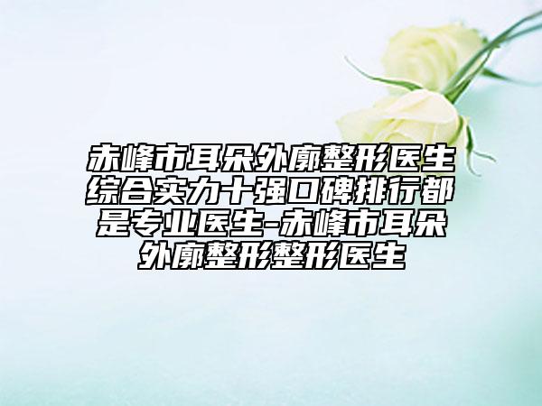 赤峰市耳朵外廓整形醫(yī)生綜合實力十強口碑排行都是專業(yè)醫(yī)生-赤峰市耳朵外廓整形整形醫(yī)生