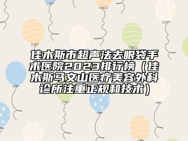 佳木斯市超聲法去眼袋手術(shù)醫(yī)院2023排行榜（佳木斯馬文山醫(yī)療美容外科診所注重正規(guī)和技術(shù)）