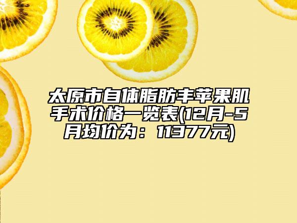 太原市自體脂肪豐蘋(píng)果肌手術(shù)價(jià)格一覽表(12月-5月均價(jià)為：11377元)