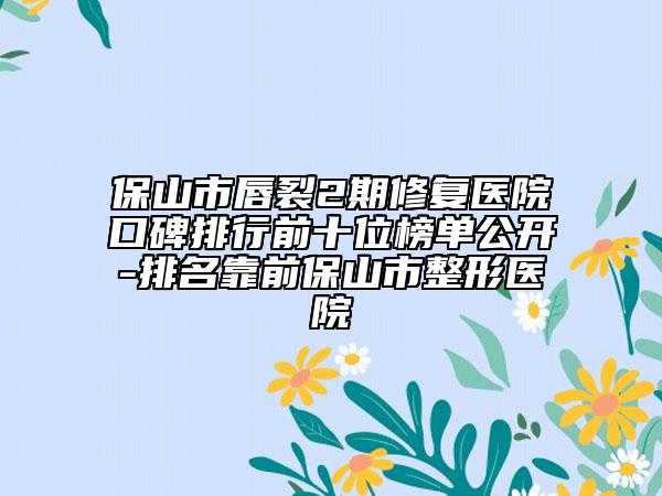 保山市唇裂2期修復(fù)醫(yī)院口碑排行前十位榜單公開-排名靠前保山市整形醫(yī)院