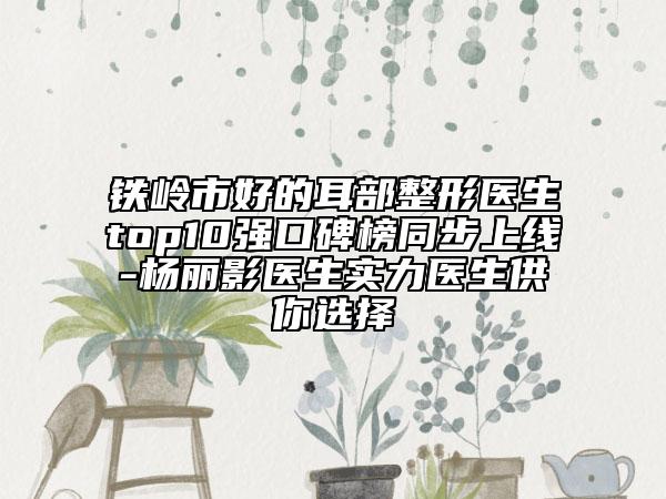 鐵嶺市好的耳部整形醫(yī)生top10強口碑榜同步上線-楊麗影醫(yī)生實力醫(yī)生供你選擇