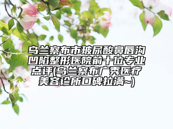 烏蘭察布市玻尿酸鼻唇溝凹陷整形醫(yī)院前十位專業(yè)點評(烏蘭察布廣秀醫(yī)療美容診所口碑拉滿~)