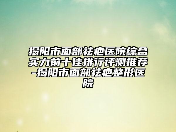 揭陽(yáng)市面部祛疤醫(yī)院綜合實(shí)力前十佳排行評(píng)測(cè)推薦-揭陽(yáng)市面部祛疤整形醫(yī)院