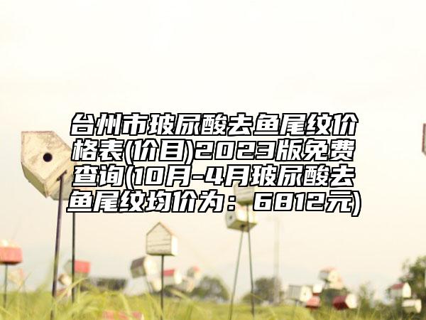 臺(tái)州市玻尿酸去魚(yú)尾紋價(jià)格表(價(jià)目)2023版免費(fèi)查詢(10月-4月玻尿酸去魚(yú)尾紋均價(jià)為：6812元)