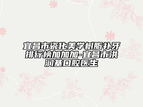宜昌市瓷化美學(xué)樹脂補(bǔ)牙排行榜加加加-宜昌市洪潤(rùn)基口腔醫(yī)生